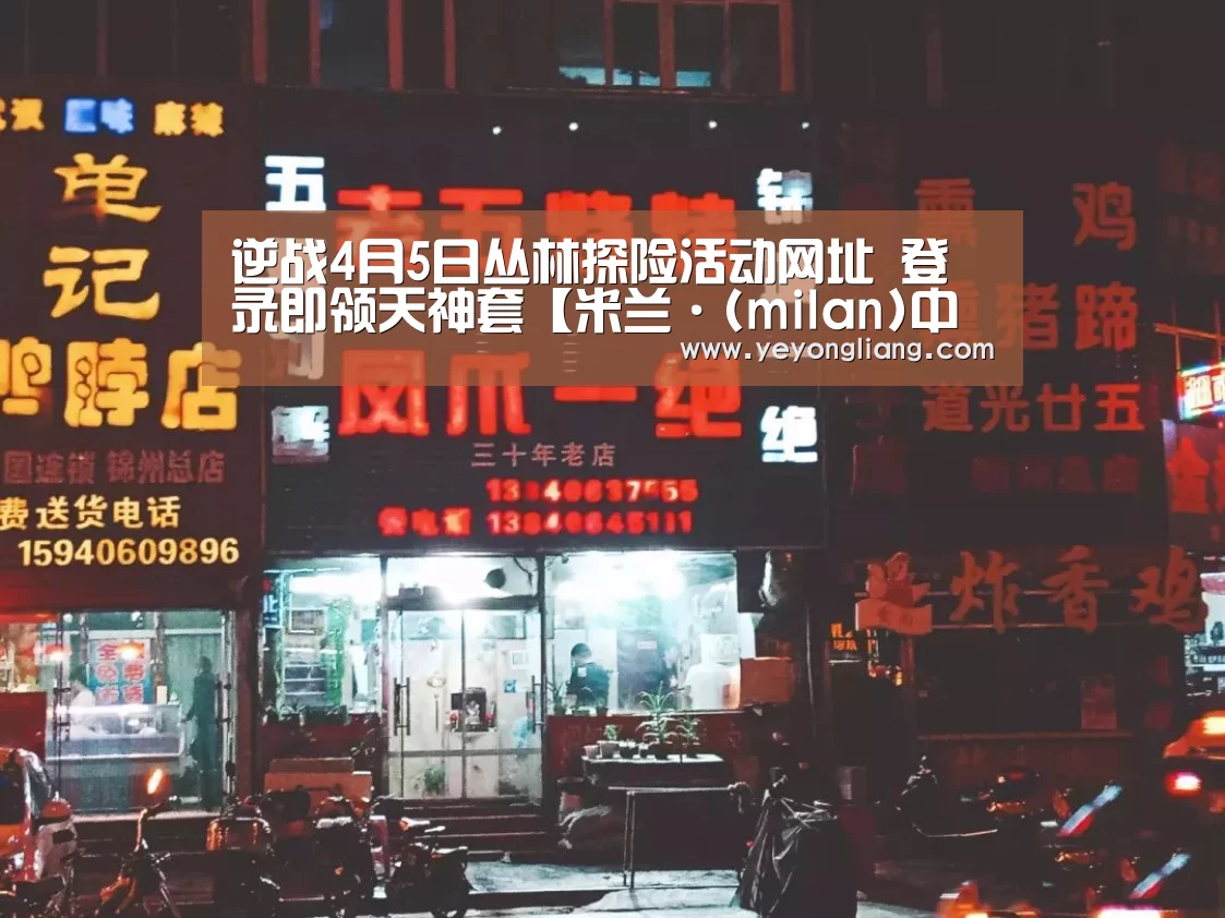 逆战4月5日丛林探险活动网址 登录即领天神套【米兰·(milan)中国官网】(图1) milan米兰